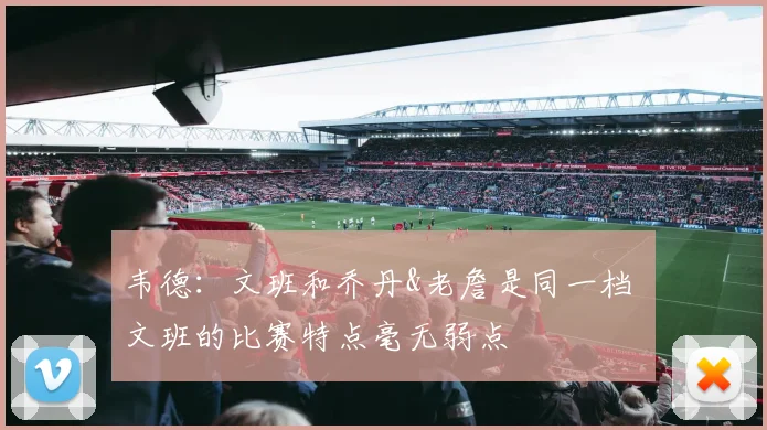 韦德：文班和乔丹&老詹是同一档 文班的比赛特点毫无弱点