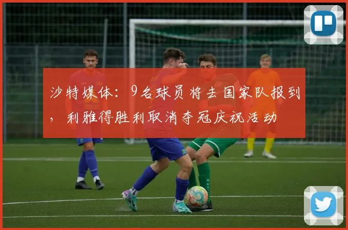 沙特媒体：9名球员将去国家队报到，利雅得胜利取消夺冠庆祝活动