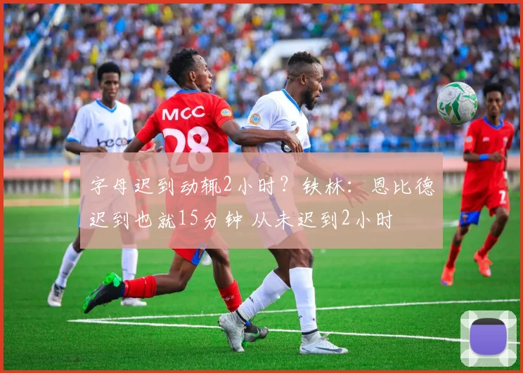 字母迟到动辄2小时？铁林：恩比德迟到也就15分钟 从未迟到2小时