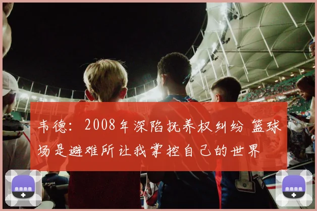 韦德：2008年深陷抚养权纠纷 篮球场是避难所让我掌控自己的世界