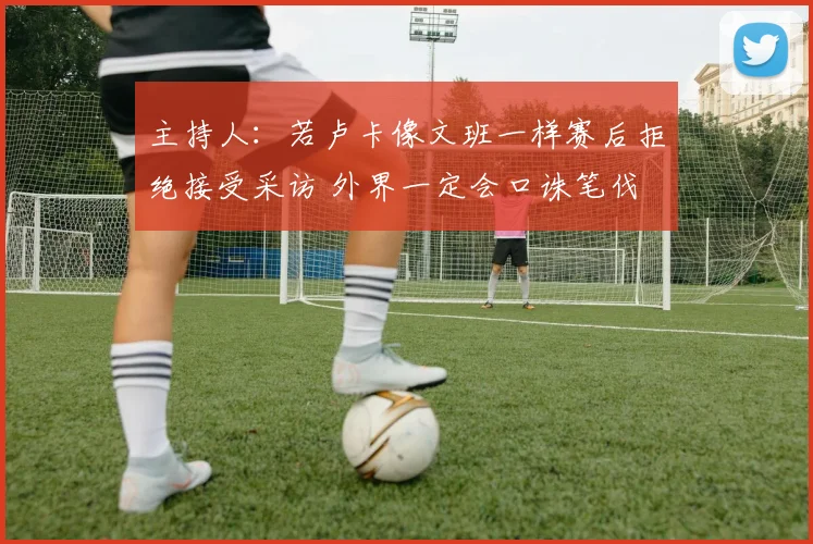 主持人：若卢卡像文班一样赛后拒绝接受采访 外界一定会口诛笔伐