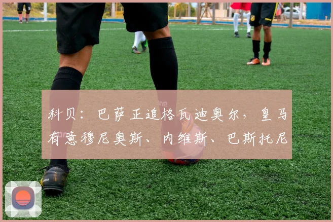 科贝：巴萨正追格瓦迪奥尔，皇马有意穆尼奥斯、内维斯、巴斯托尼